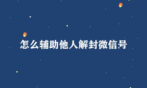 怎么辅助他人解封微信号