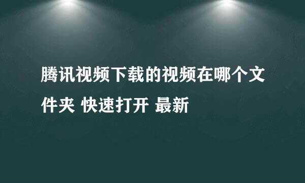 腾讯视频下载的视频在哪个文件夹 快速打开 最新