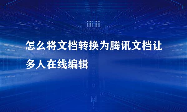 怎么将文档转换为腾讯文档让多人在线编辑