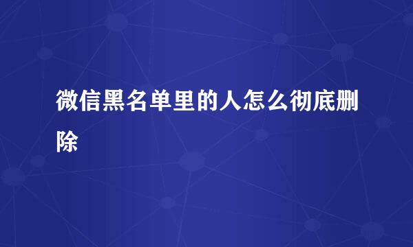 微信黑名单里的人怎么彻底删除