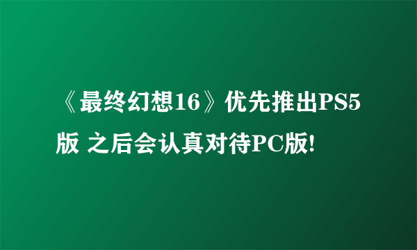 《最终幻想16》优先推出PS5版 之后会认真对待PC版!
